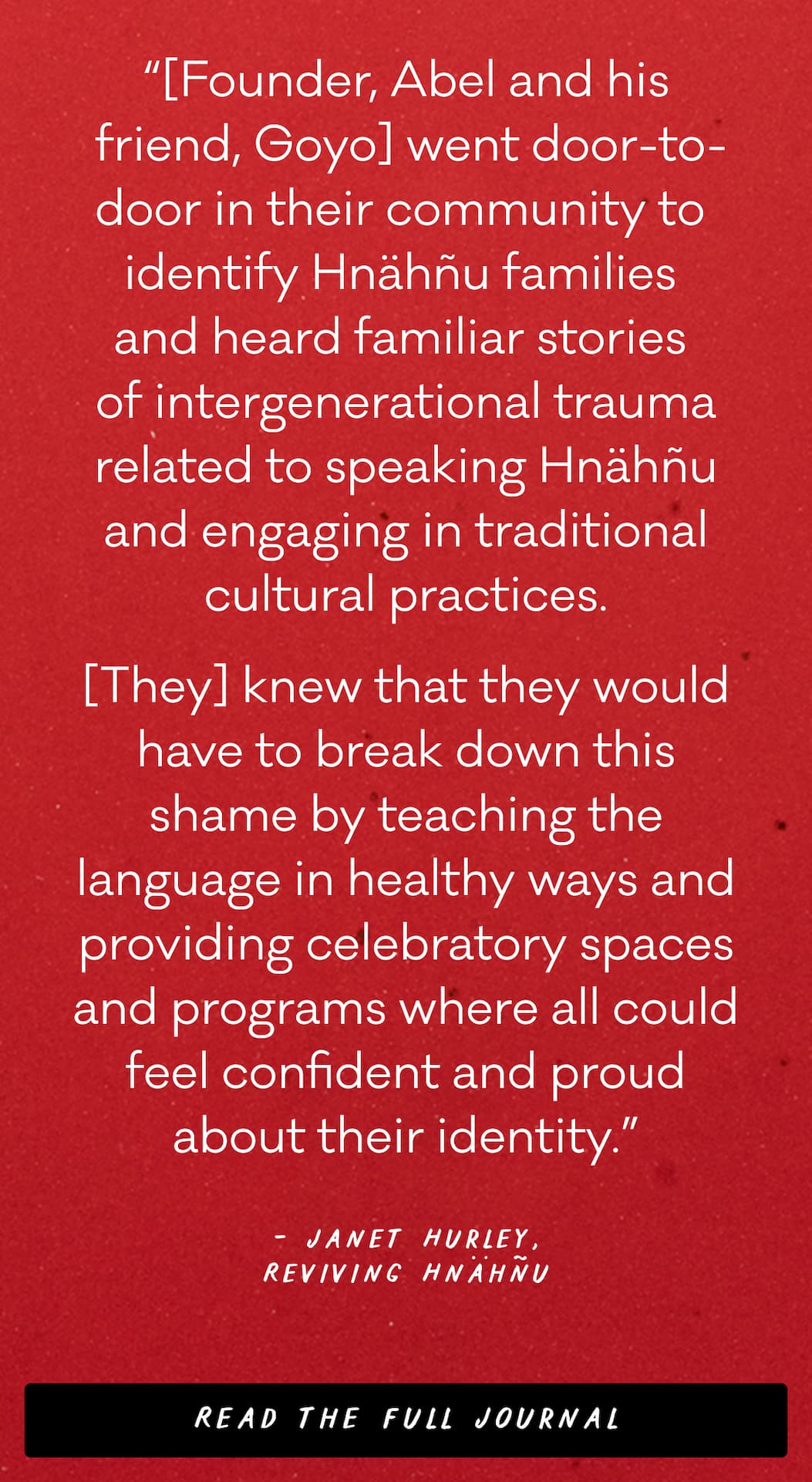 “[Founder, Abel and his  friend, Goyo] went door-to-door in their community to  identify Hnähñu families  and heard familiar stories  of intergenerational trauma related to speaking Hnähñu and engaging in traditional cultural practices. [They] knew that they would have to break down this shame by teaching the language in healthy ways and providing celebratory spaces and programs where all could feel confident and proud about their identity.” - Janet Hurley, Reviving Hnähñu - Read the full journal 
