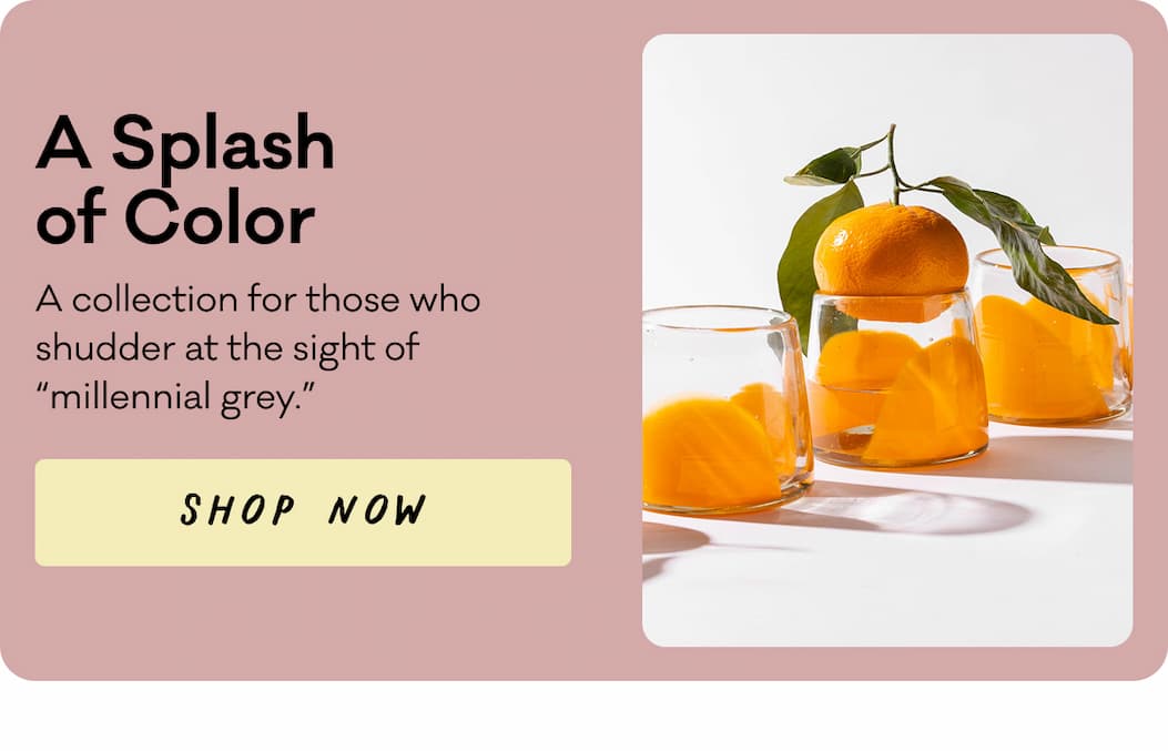 A Splash of Color - A collection for those who shudder at the sight of “millennial grey.” Shop Now