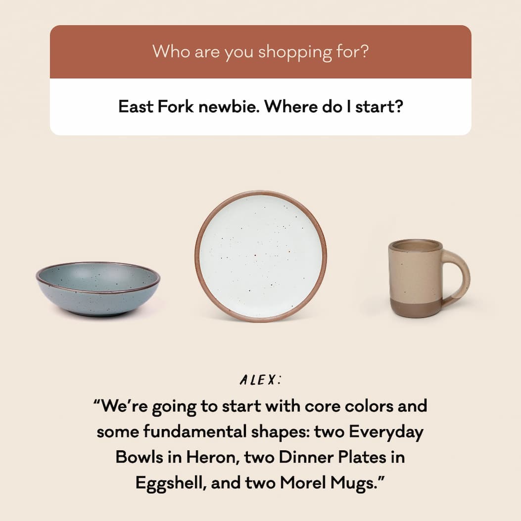 East Fork newbie. Where do I start? - Alex: “We’re going to start with core colors and some fundamental shapes: two Everyday Bowls in Heron, two Dinner Plates in Eggshell, and two Morel Mugs.”