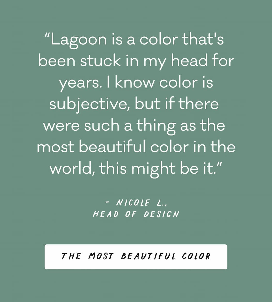 “Lagoon is a color that's  been stuck in my head for years. I know color is subjective, but if there  were such a thing as the  most beautiful color in the world, this might be it.” - Nicole L., Head of Design 
