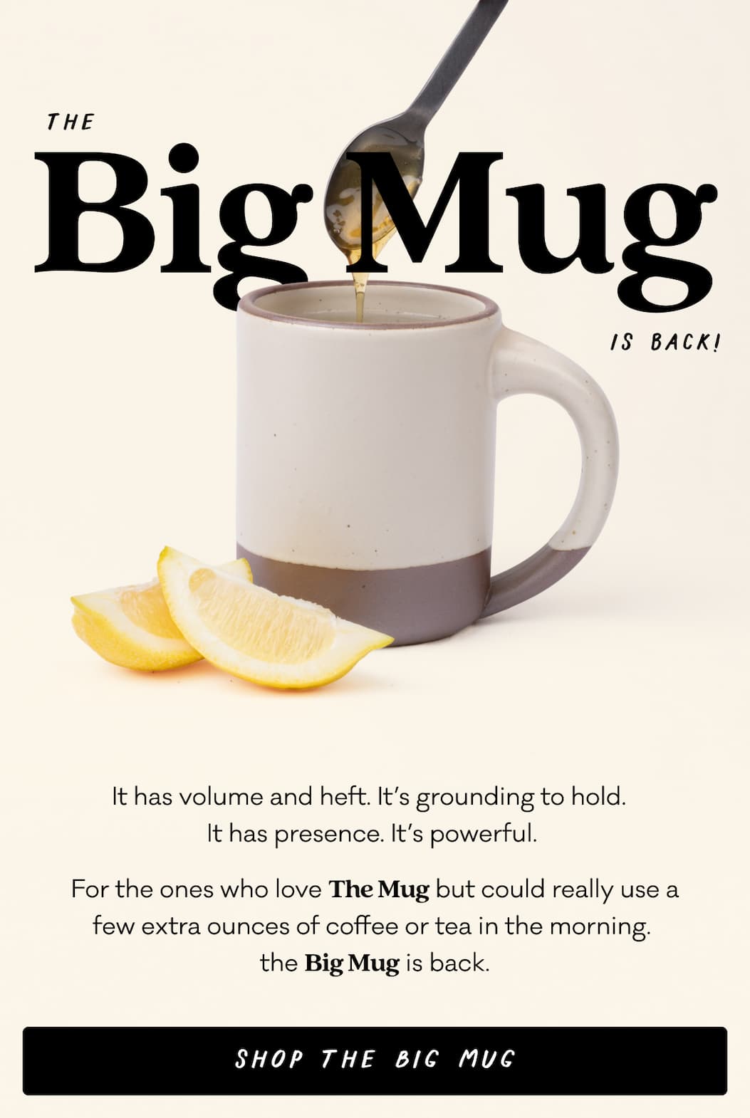The Big Mug is back - It has volume and heft. It’s grounding to hold.   It has presence. It’s powerful.  For the ones who love The Mug but could really use a few extra ounces of coffee or tea in the morning, the Big Mug is back. Shop The Big Mug