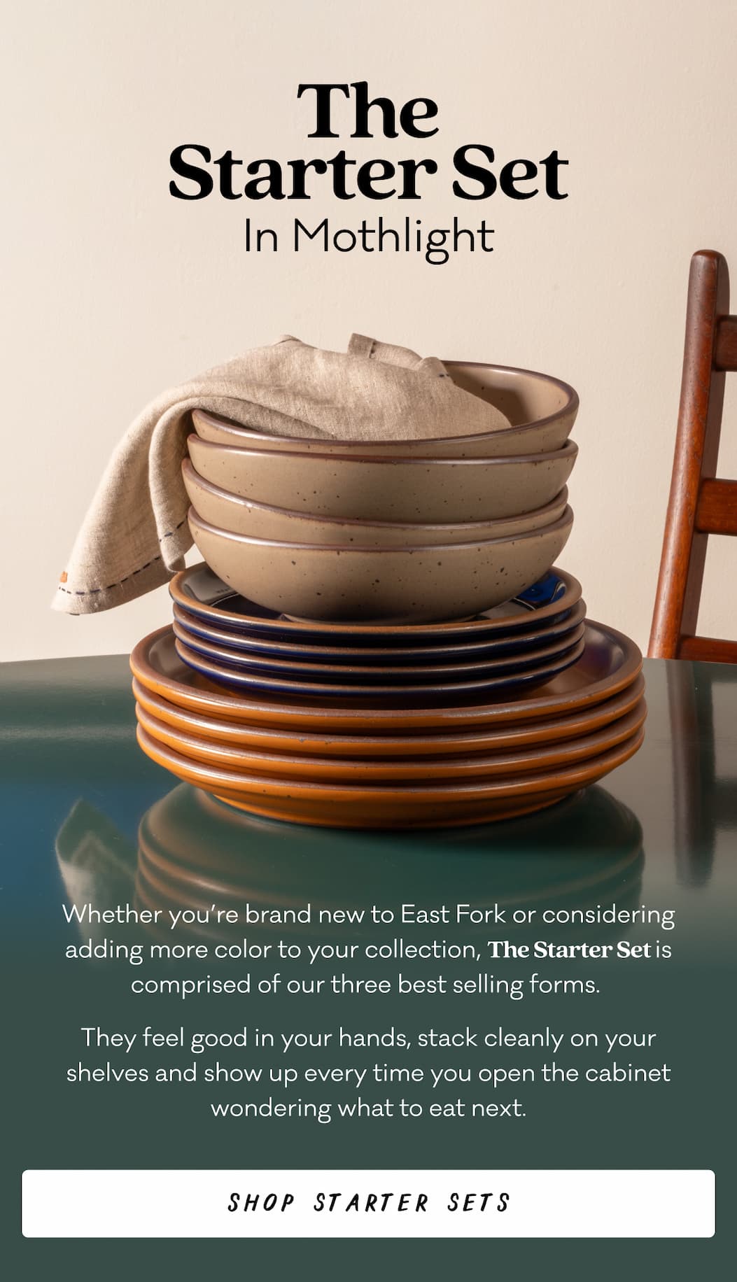 The Starter Set In Mothlight Whether you’re brand new to East Fork or considering adding more color to your collection, The Starter Set is comprised of our three best selling forms.  They feel good in your hands, stack cleanly on your shelves and show up every time you open the cabinet wondering what to eat next. Shop Starter Sets
