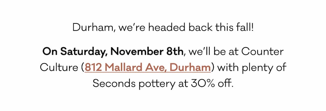 Durham, we’re headed back this fall! On Saturday, November 8th, we’ll be at Counter Culture (812 Mallard Ave, Durham) with plenty of Seconds pottery at 30% off.  Durham, we’re headed back this fall! On Saturday, November 8th, we’ll be at Counter Culture (812 Mallard Ave, Durham) with plenty of Seconds pottery at 30% off.