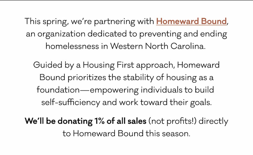 This spring, we’re partnering with Homeward Bound, an organization dedicated to preventing and ending homelessness in Western North Carolina.  Guided by a Housing First approach, Homeward Bound prioritizes the stability of housing as a foundation—empowering individuals to build  self-sufficiency and work toward their goals. We’ll be donating 1% of all sales (not profits!) directly to Homeward Bound this season. 