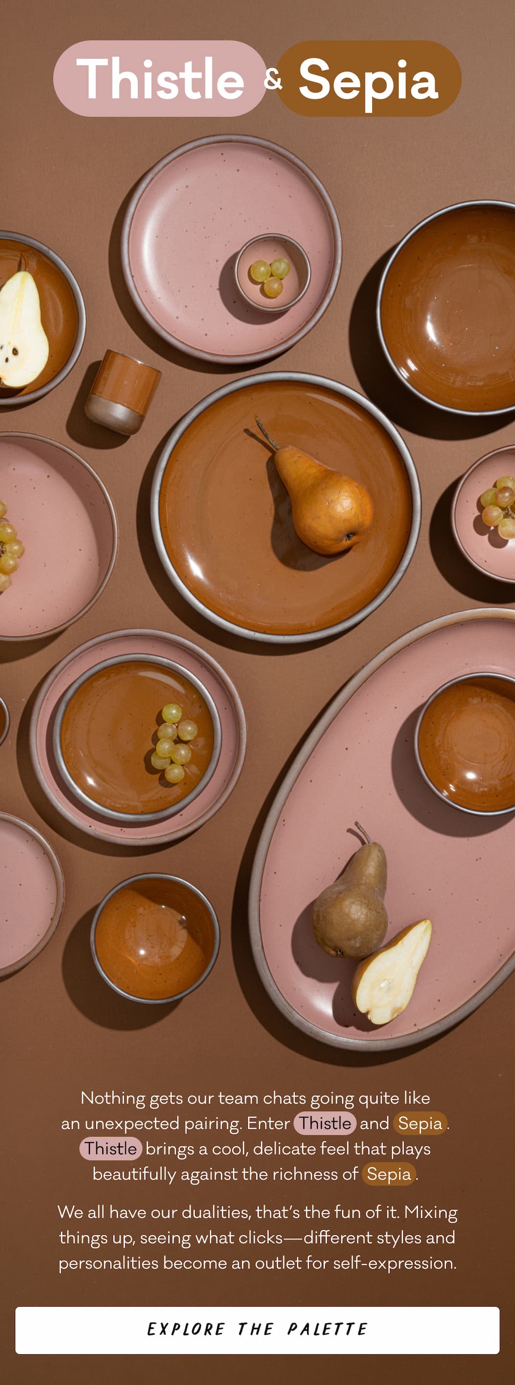 Thistle & Sepia - Nothing gets our team chats going quite like  an unexpected pairing. Enter  Thistle  and  Sepia .  Thistle  brings a cool, delicate feel that plays beautifully against the richness of  Sepia .  We all have our dualities, that’s the fun of it. Mixing things up, seeing what clicks—different styles and personalities become an outlet for self-expression. Explore the Palette