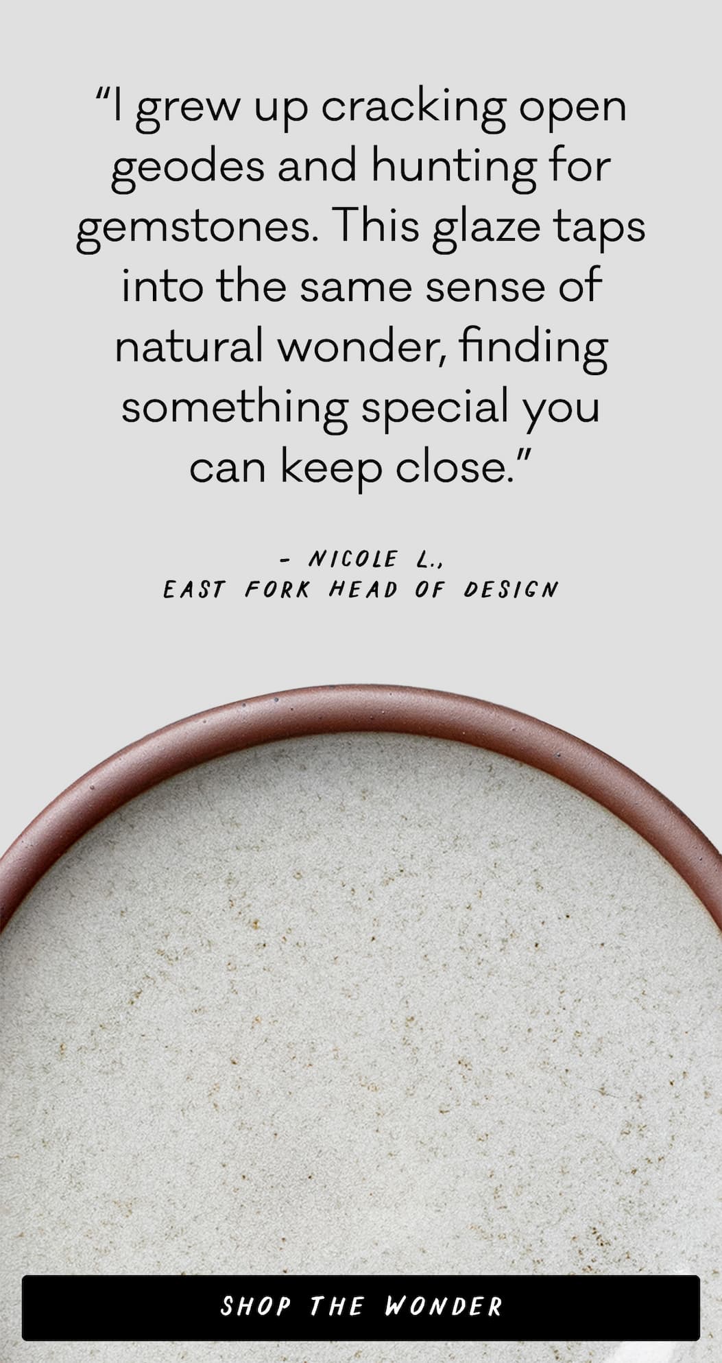 “I grew up cracking open geodes and hunting for gemstones. This glaze taps into the same sense of natural wonder, finding something special you
can keep close.” – Nicole L., East Fork Head of Design  - Shop the Wonder “I grew up cracking open geodes and hunting for gemstones. This glaze taps into the same sense of natural wonder, finding something special you
can keep close.” – Nicole L., East Fork Head of Design  - Shop the Wonder