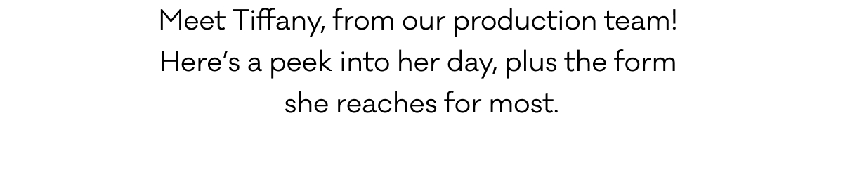 Meet Tiffany, from our production team!  Here’s a peek into her day, plus the form  she reaches for most.