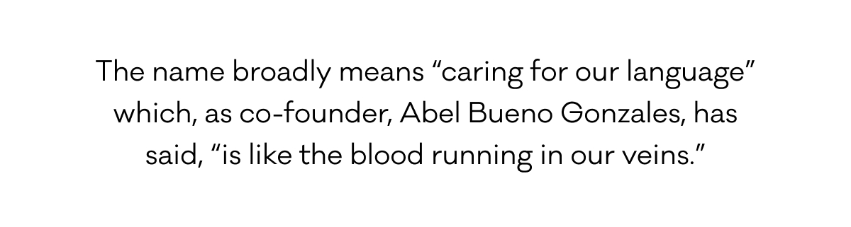 The name broadly means “caring for our language”  which, as co-founder, Abel Bueno Gonzales, has said, “is like the blood running in our veins.”