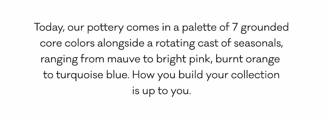 Today, our pottery comes in a palette of 7 grounded core colors alongside a rotating cast of seasonals, ranging from mauve to bright pink, burnt orange  to turquoise blue. How you build your collection is up to you.