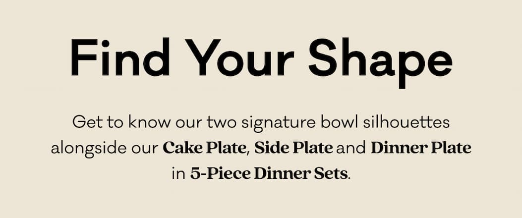 Find Your Shape - Get to know our two signature bowl silhouettes alongside our Cake Plate, Side Plate and Dinner Plate in 5-Piece Dinner Sets.