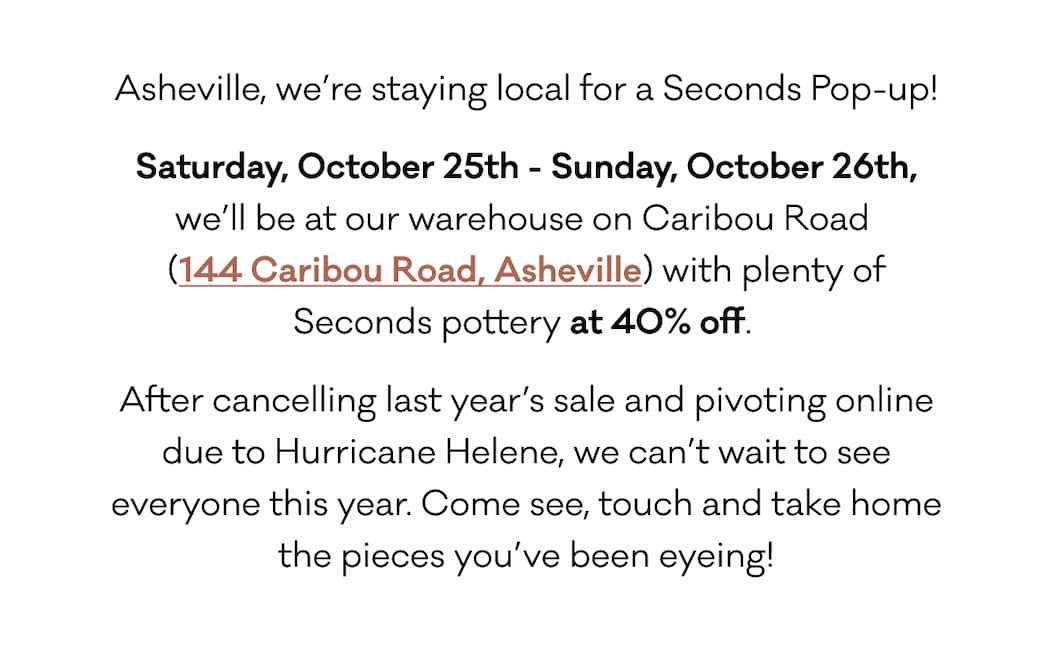 Asheville, we’re staying local for a Seconds Pop-up! Saturday, October 25th - Sunday, October 26th, we’ll be at our warehouse on Caribou Road  (144 Caribou Road, Asheville) with plenty of Seconds pottery at 40% off.  After cancelling last year’s sale and pivoting online due to Hurricane Helene, we can’t wait to see everyone this year. Come see, touch and take home the pieces you’ve been eyeing!