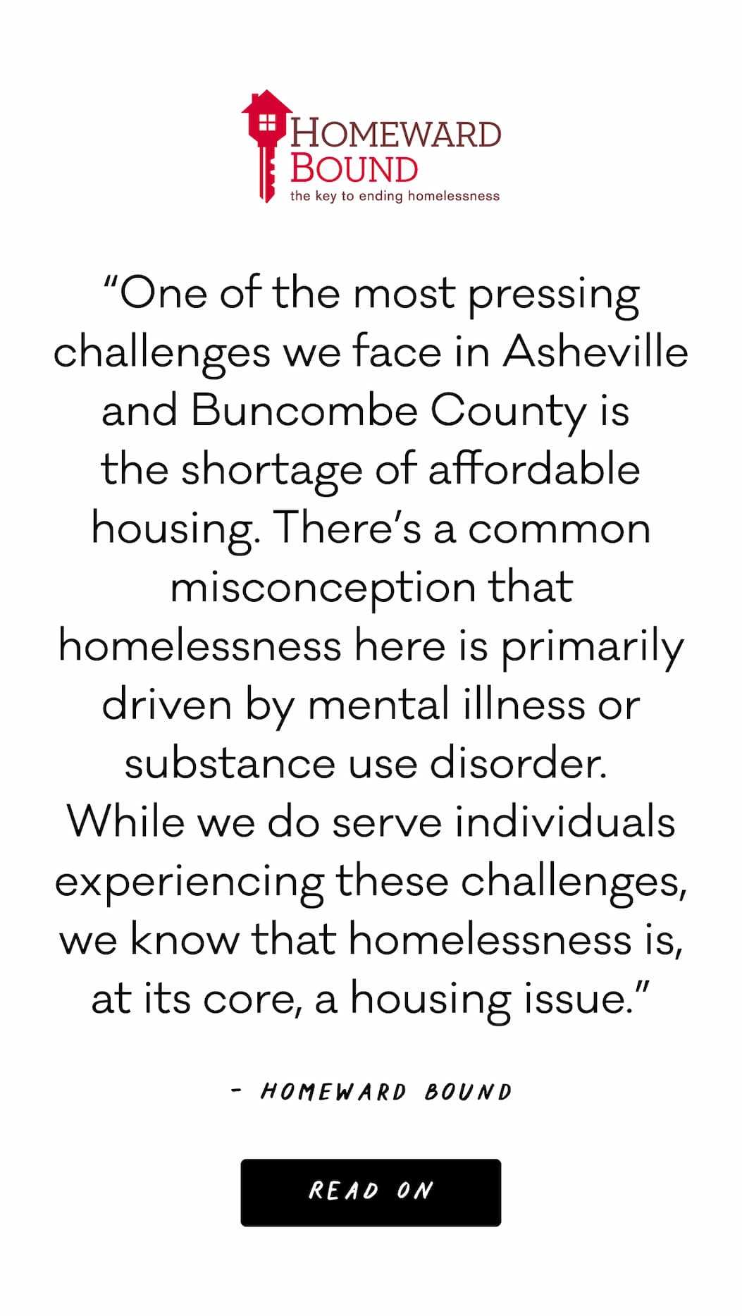 “One of the most pressing challenges we face in Asheville and Buncombe County is  the shortage of affordable housing. There’s a common misconception that homelessness here is primarily driven by mental illness or substance use disorder.  While we do serve individuals experiencing these challenges, we know that homelessness is, at its core, a housing issue.” - Homeward Bound; Read On