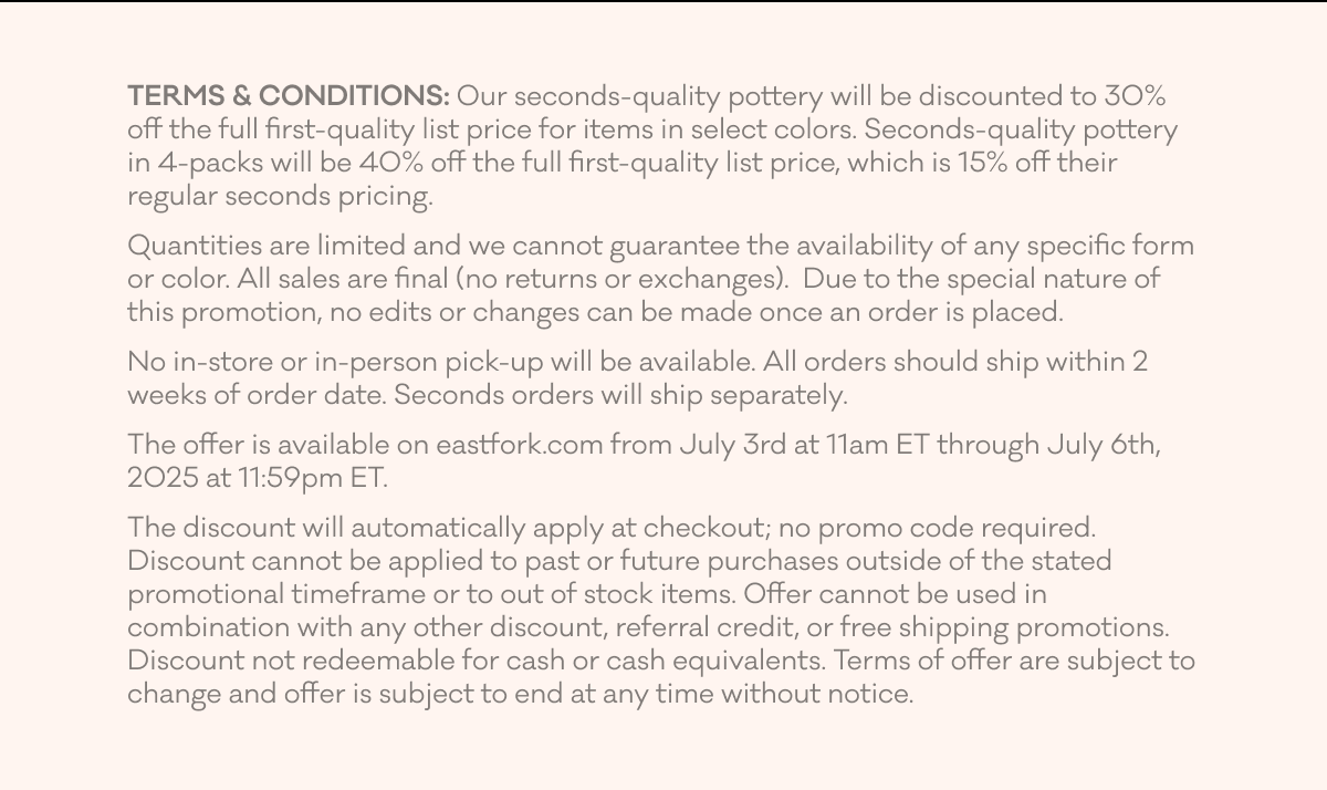 TERMS & CONDITIONS: Our seconds-quality pottery will be discounted to 30% off the full first-quality list price for items in select colors. Seconds-quality pottery in 4-packs will be 40% off the full first-quality list price, which is 15% off their regular seconds pricing. Quantities are limited and we cannot guarantee the availability of any specific form or color. All sales are final (no returns or exchanges).  Due to the special nature of this promotion, no edits or changes can be made once an order is placed. No in-store or in-person pick-up will be available. All orders should ship within 2 weeks of order date. Seconds orders will ship separately. The offer is available on eastfork.com from July 3rd at 11am ET through July 6th, 2025 at 11:59pm ET.  The discount will automatically apply at checkout; no promo code required. Discount cannot be applied to past or future purchases outside of the stated promotional timeframe or to out of stock items. Offer cannot be used in combination with any other discount, referral credit, or free shipping promotions. Discount not redeemable for cash or cash equivalents. Terms of offer are subject to change and offer is subject to end at any time without notice.