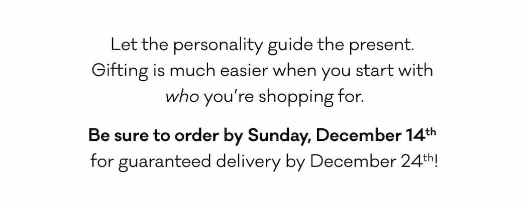 Let the personality guide the present.  Gifting is much easier when you start with  who you’re shopping for. Be sure to order by Sunday, December 14th  for guaranteed delivery by December 24th! 