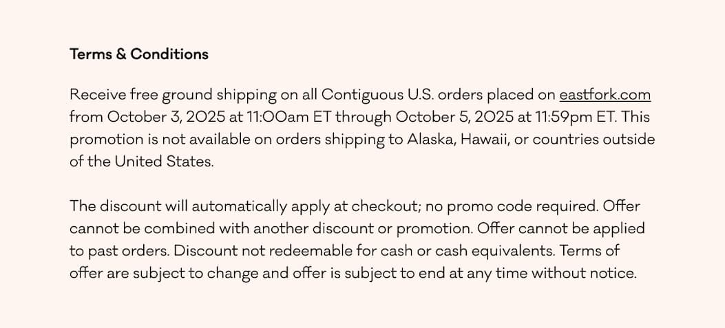 Terms & Conditions Receive free ground shipping on all Contiguous U.S. orders placed on eastfork.com from October 3, 2025 at 11:00am ET through October 5, 2025 at 11:59pm ET. This promotion is not available on orders shipping to Alaska, Hawaii, or countries outside of the United States.   The discount will automatically apply at checkout; no promo code required. Offer cannot be combined with another discount or promotion. Offer cannot be applied to past orders. Discount not redeemable for cash or cash equivalents. Terms of offer are subject to change and offer is subject to end at any time without notice.