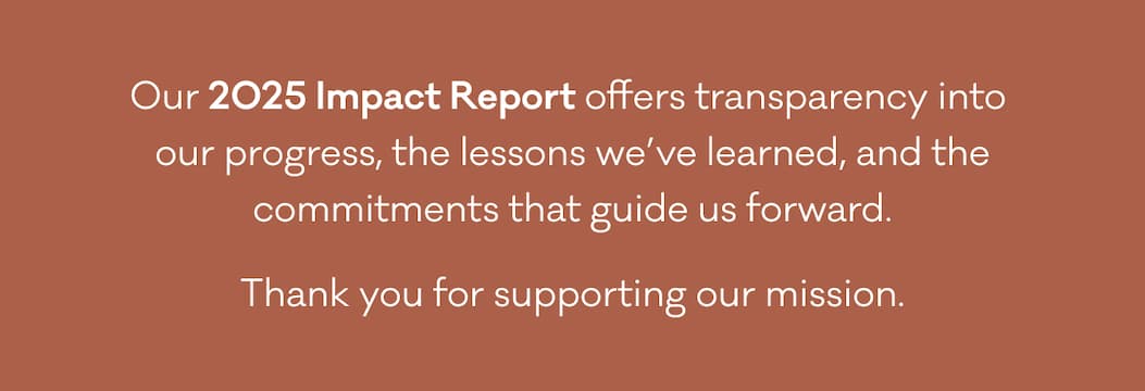 Our 2025 Impact Report offers transparency into  our progress, the lessons we’ve learned, and the commitments that guide us forward. Thank you for supporting our mission.