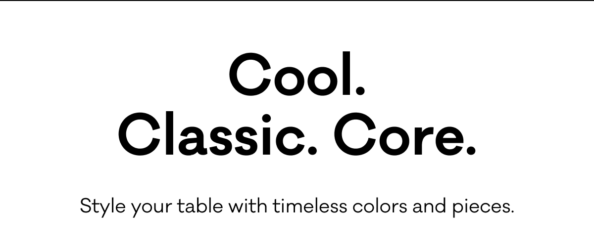 Cool. Classic. Core. Style your table with timeless colors and pieces.