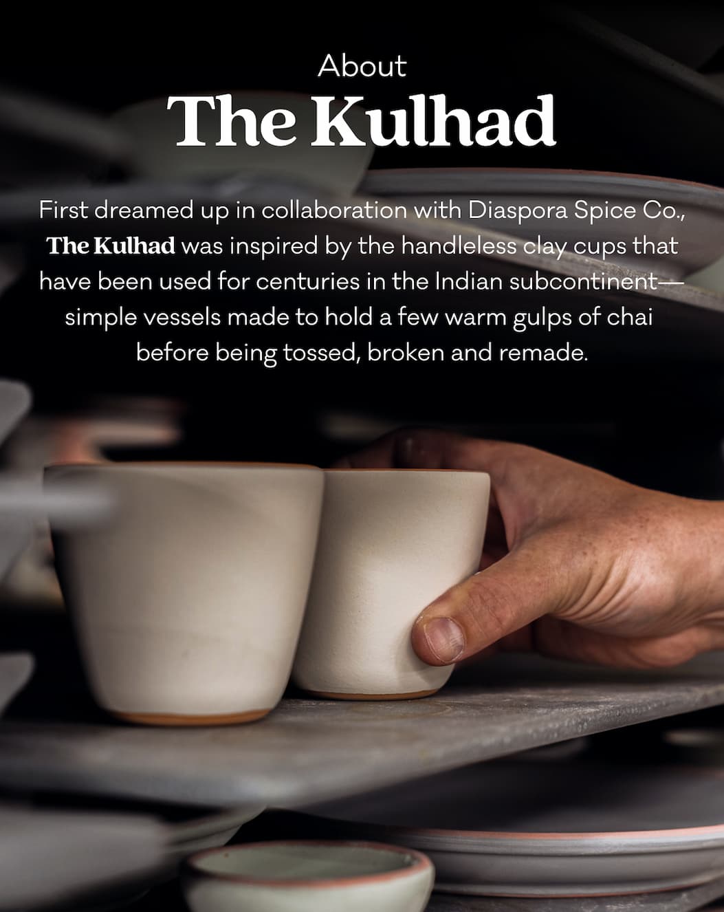 First dreamed up in collaboration with Diaspora Spice Co., The Kulhad was inspired by the handleless clay cups that have been used for centuries in the Indian subcontinent—simple vessels made to hold a few warm gulps of chai  before being tossed, broken and remade.