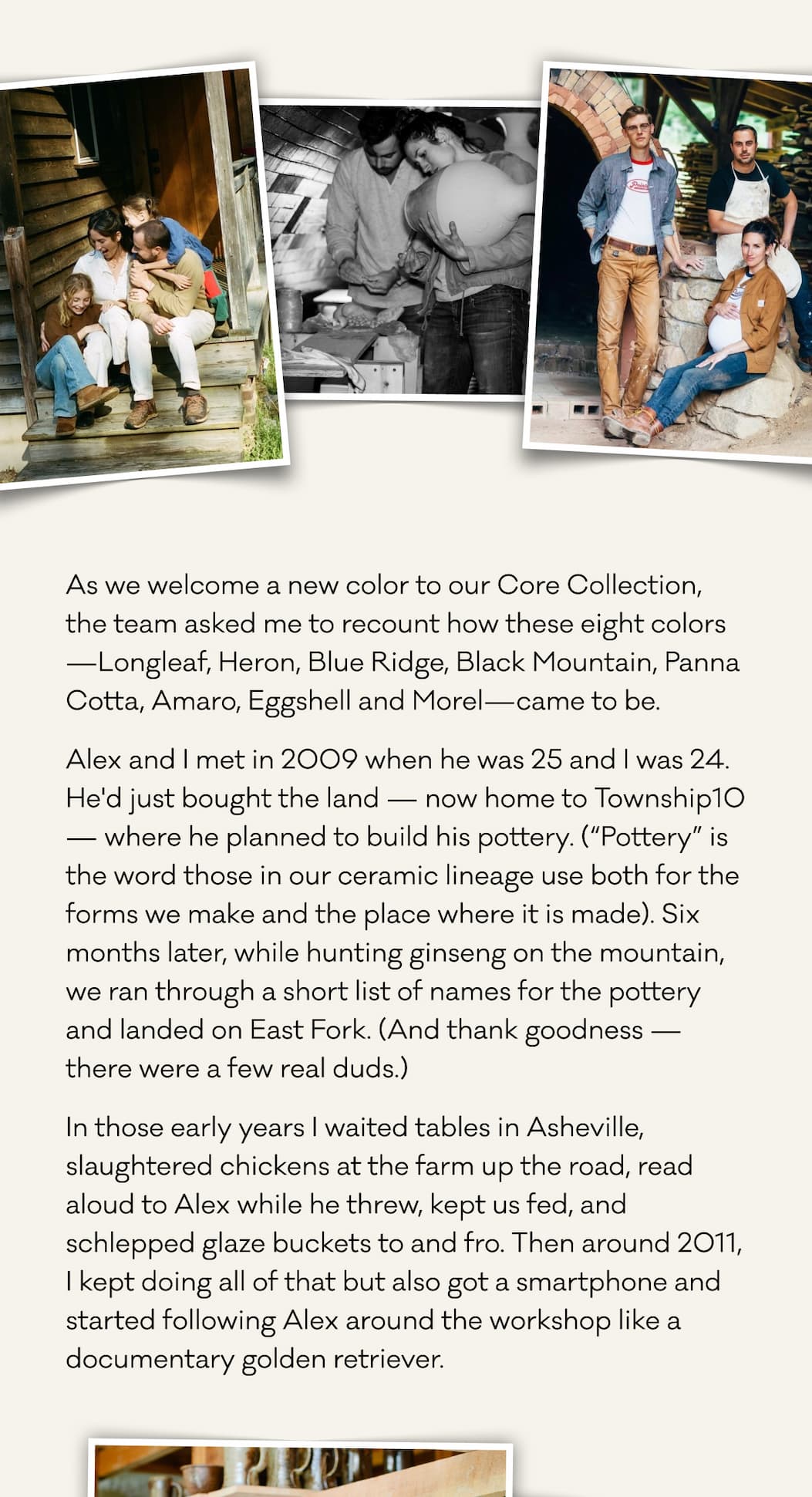 As we welcome a new color to our Core Collection, the team asked me to recount how these eight colors—Longleaf, Heron, Blue Ridge, Black Mountain, Panna Cotta, Amaro, Eggshell and Morel—came to be. Alex and I met in 2009 when he was 25 and I was 24. He'd just bought the land — now home to Township10 — where he planned to build his pottery. (“Pottery” is the word those in our ceramic lineage use both for the forms we make and the place where it is made). Six months later, while hunting ginseng on the mountain, we ran through a short list of names for the pottery and landed on East Fork. (And thank goodness — there were a few real duds.) In those early years I waited tables in Asheville, slaughtered chickens at the farm up the road, read aloud to Alex while he threw, kept us fed, and schlepped glaze buckets to and fro. Then around 2011, I kept doing all of that but also got a smartphone and started following Alex around the workshop like a documentary golden retriever.