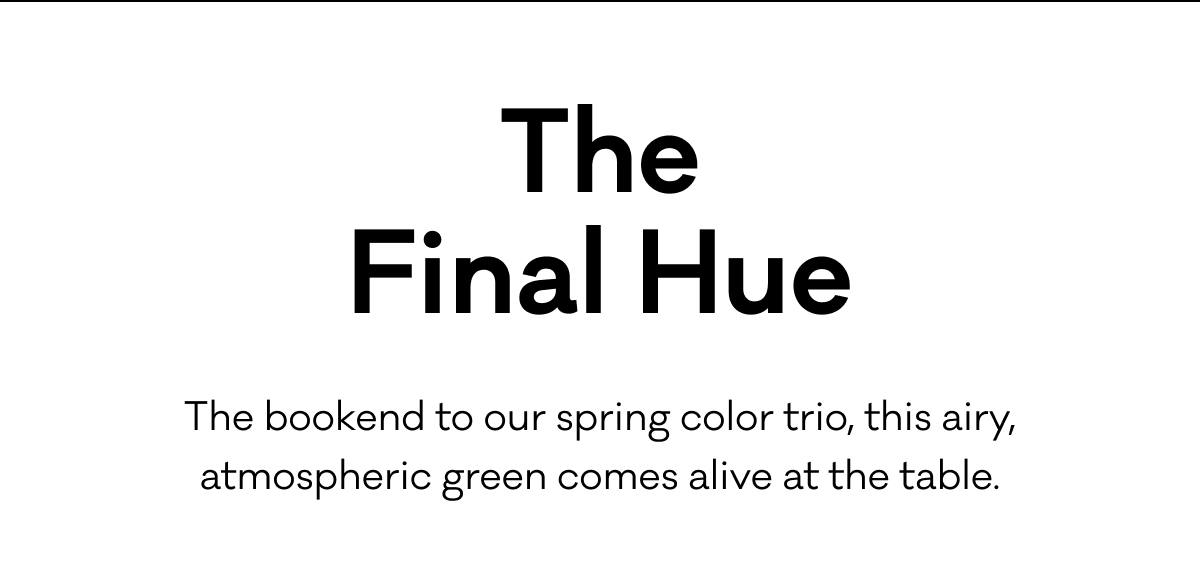 The Final Hue - The bookend to our spring color trio. This airy, atmospheric green comes alive at the table.