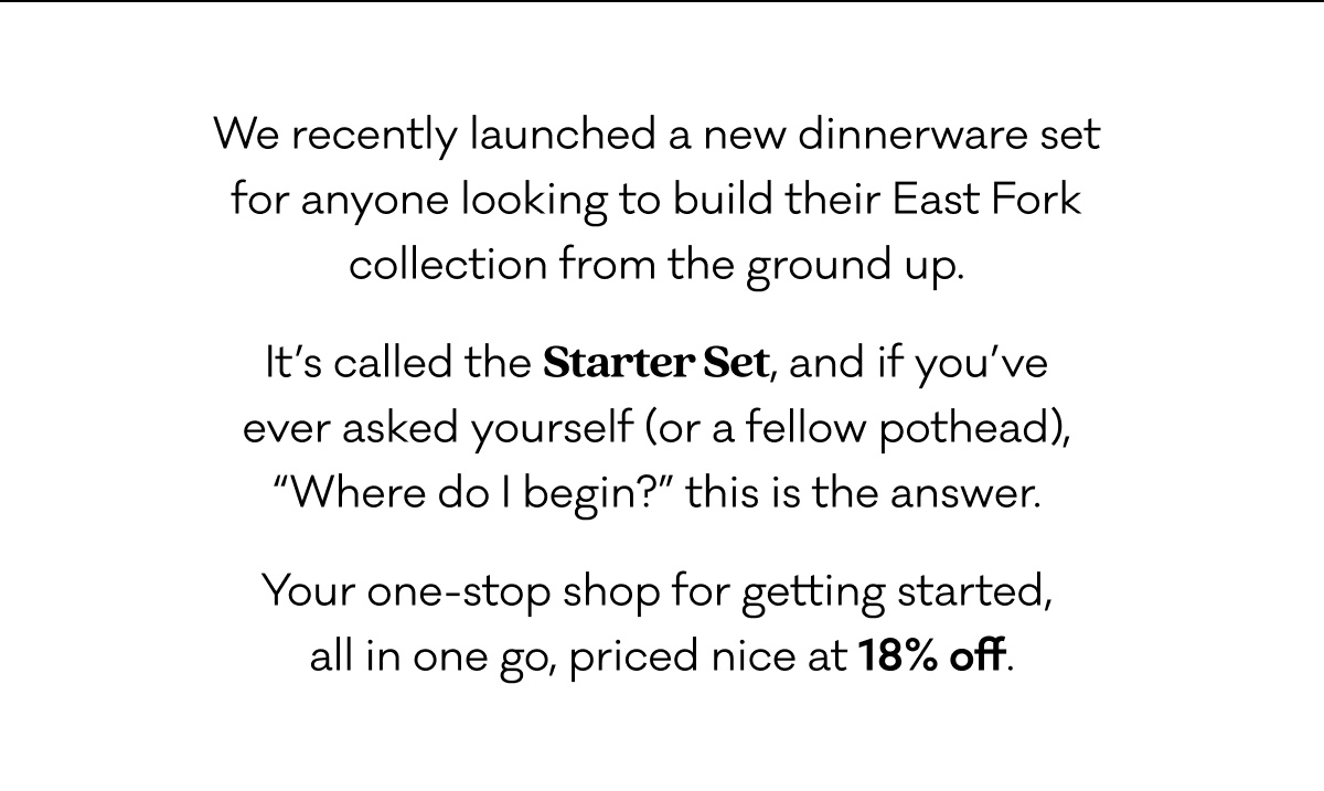 We recently launched a new dinnerware set  for anyone looking to build their East Fork  collection from the ground up.  It’s called the Starter Set, and if you’ve  ever asked yourself (or a fellow pothead),  “Where do I begin?” this is the answer.  Your one-stop shop for getting started,  all in one go, priced nice at 18% off.