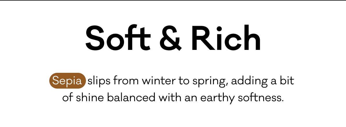 Soft & Rich - Sepia  slips from winter to spring, adding a bit of shine balanced with an earthy softness.