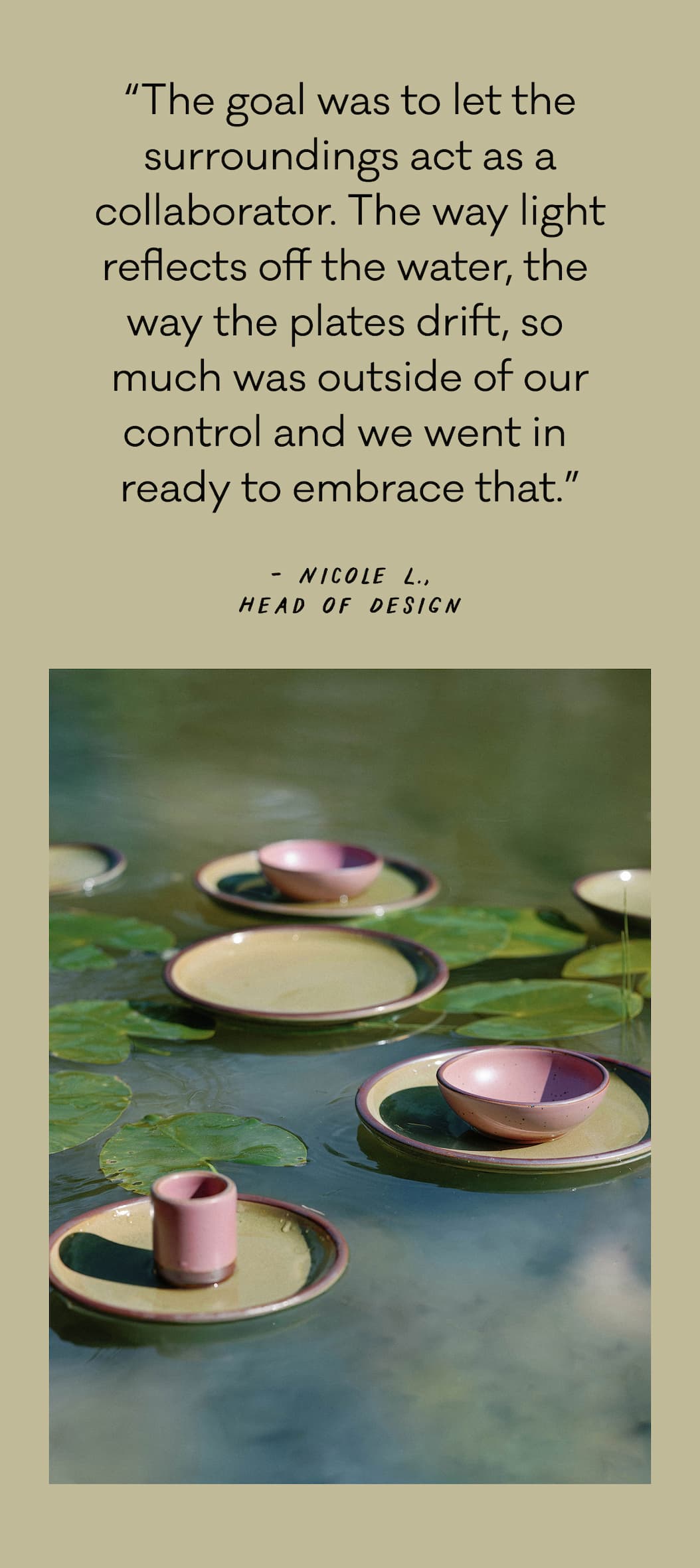 “The goal was to let the surroundings act as a collaborator. The way light reflects off the water, the  way the plates drift, so  much was outside of our control and we went in  ready to embrace that.” - Nicole L., Head of Design