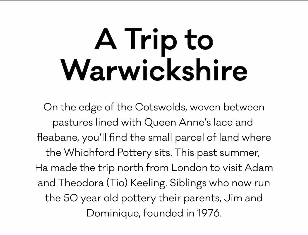A Trip to Warwickshire - On the edge of the Cotswolds, woven between pastures lined with Queen Anne’s lace and  fleabane, you’ll find the small parcel of land where the Whichford Pottery sits. This past summer,  Ha made the trip north from London to visit Adam and Theodora (Tio) Keeling. Siblings who now run the 50 year old pottery their parents, Jim and Dominique, founded in 1976.