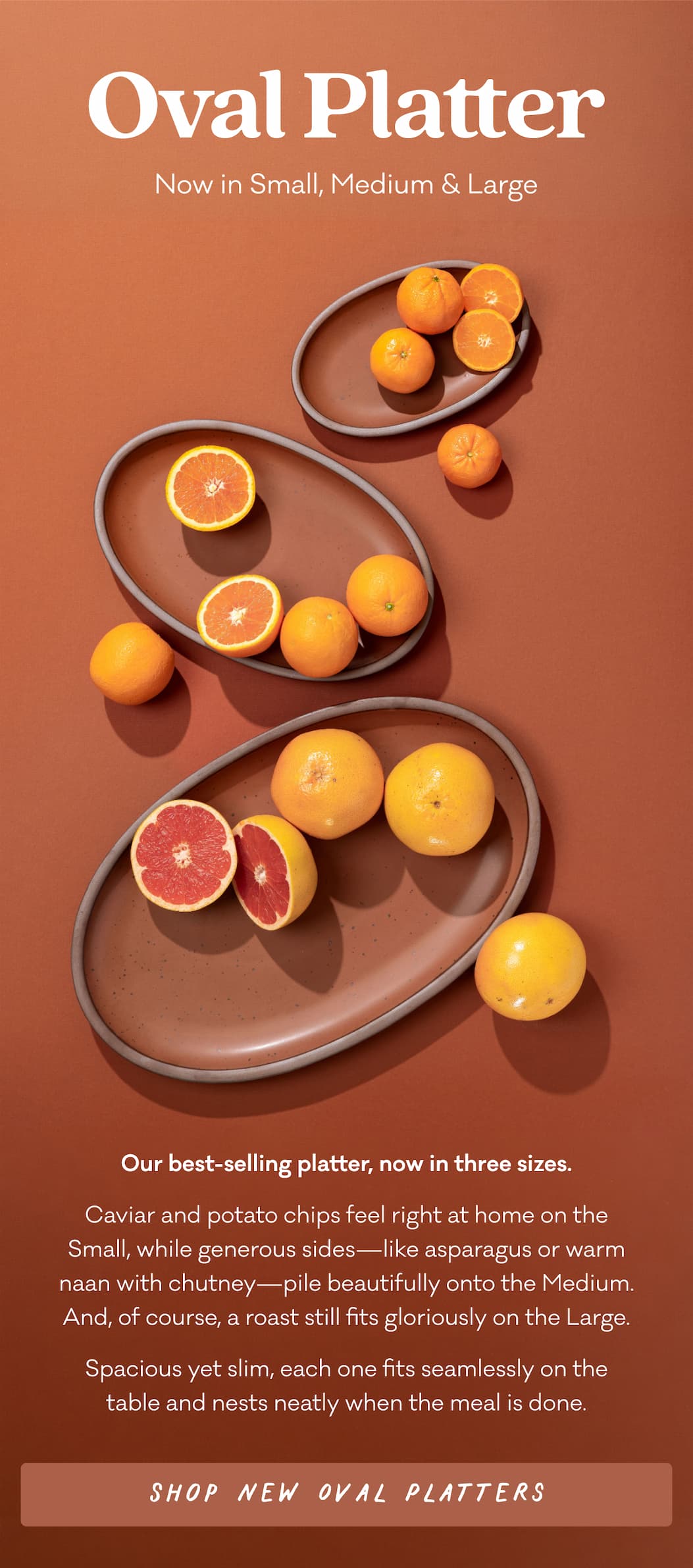 Oval Platter Now in Small, Medium & Large - Our best-selling platter, now in three sizes. Caviar and potato chips feel right at home on the Small, while generous sides—like asparagus or warm naan with chutney—pile beautifully onto the Medium. And, of course, a roast still fits gloriously on the Large. Spacious yet slim, each one fits seamlessly on the table and nests neatly when the meal is done. Shop new oval Platters