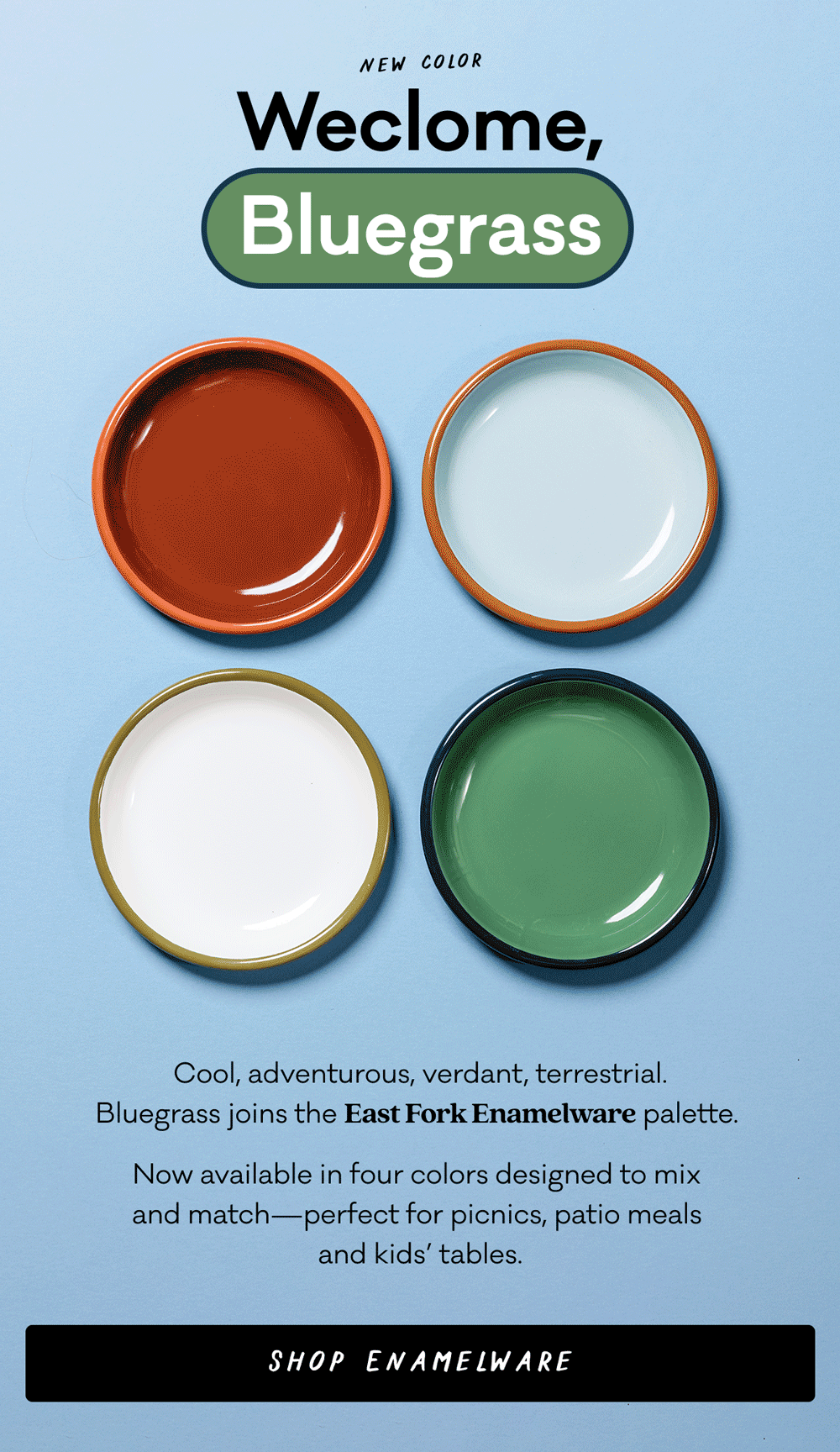 New Color - Welcome, Bluegrass - Cool, adventurous, verdant, terrestrial. Bluegrass  joins the East Fork Enamelware palette.  Now available in four colors designed to mix and match—perfect for picnics, patio meals and kids’ tables. Shop Enamelware