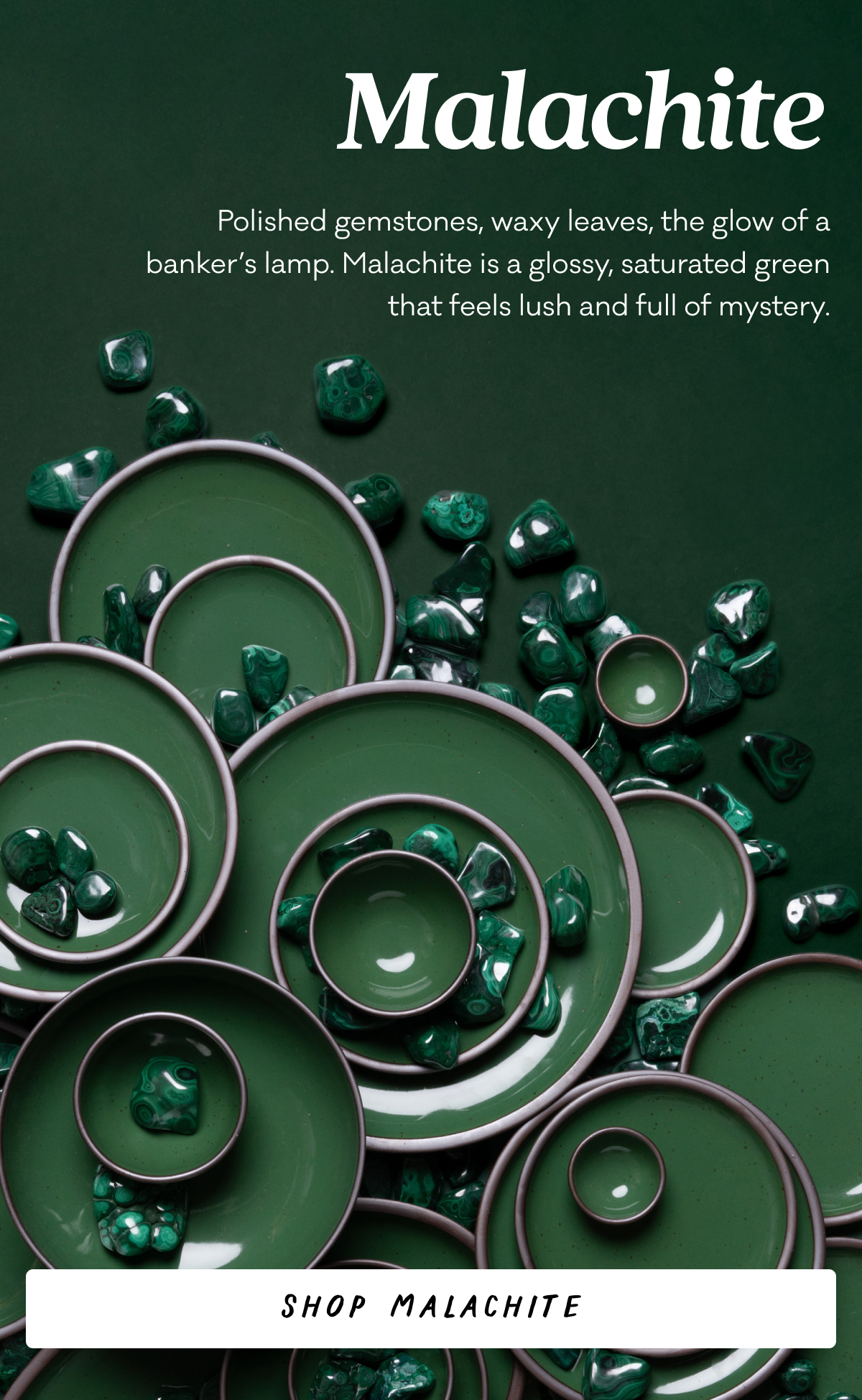 Malachite - Polished gemstones, waxy leaves, the glow of a banker’s lamp. Malachite is a glossy, saturated green that feels lush and full of mystery. Shop Malachite Malachite - Polished gemstones, waxy leaves, the glow of a banker’s lamp. Malachite is a glossy, saturated green that feels lush and full of mystery. Shop Malachite