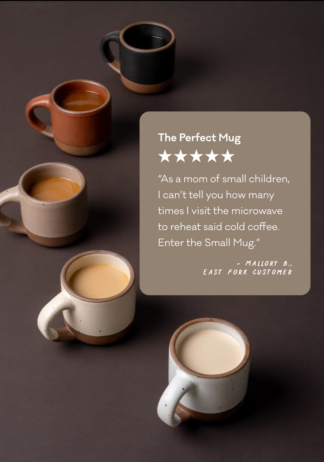 The Perfect Mug “As a mom of small children, I can’t tell you how many times I visit the microwave to reheat said cold coffee. Enter the Small Mug.” - Mallory B., East Fork Customer
