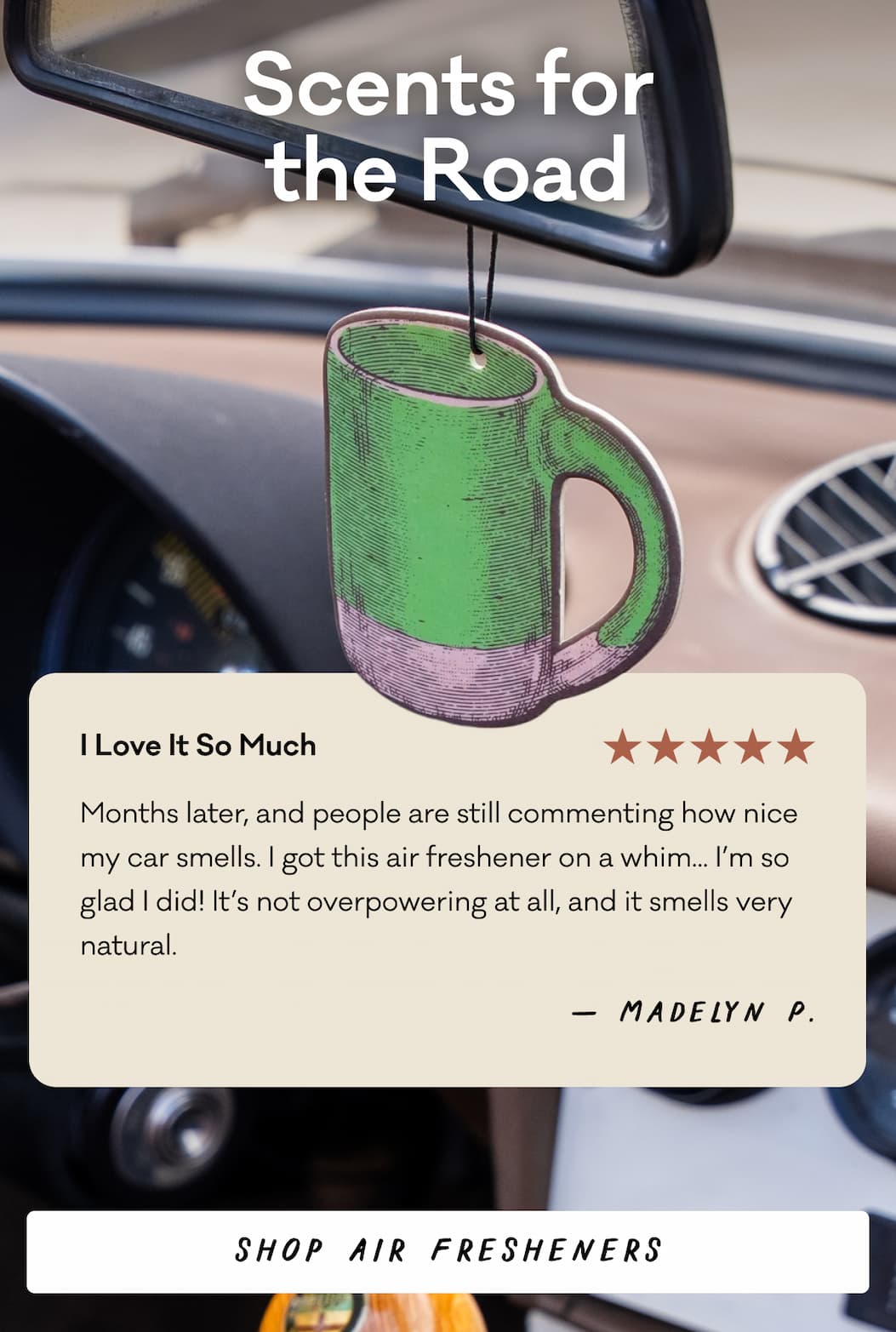 Scents for the Road - "I Love It So Much - Months later, and people are still commenting how nice my car smells. I got this air freshener on a whim... I’m so glad I did! It’s not overpowering at all, and it smells very natural." - Madelyn P. 