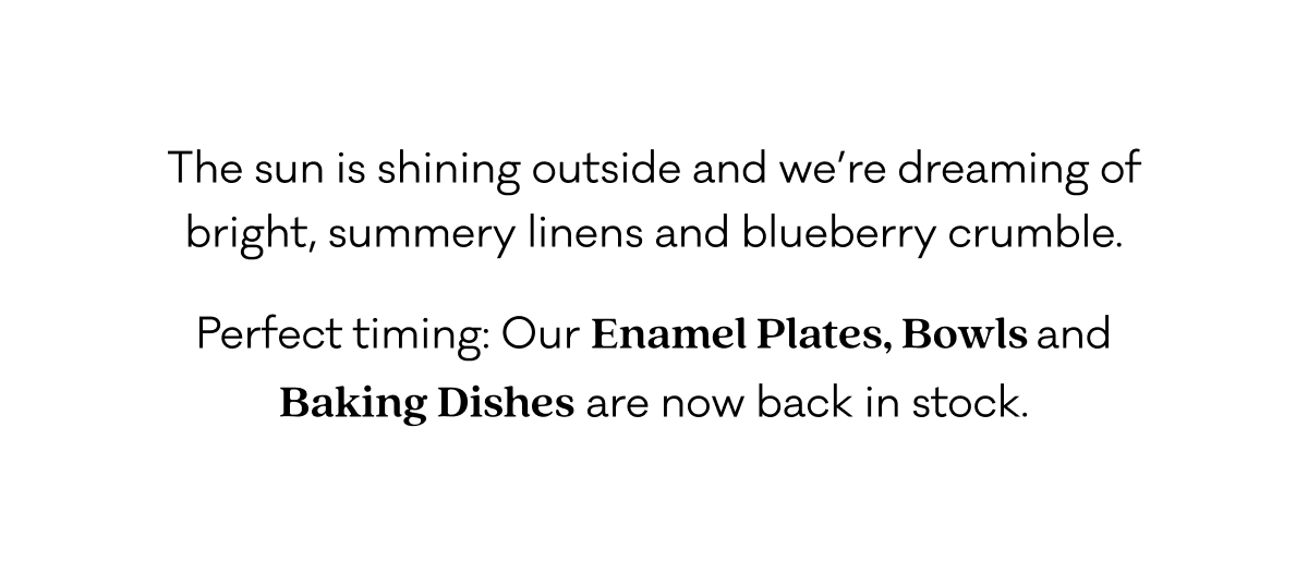 The sun is shining outside the office right now  and we’re just at our desks dreaming of bright, summery linens and blueberry crumble. Perfect timing: Our Enamelware Plates, Bowls  and Baking Dishes are now back in stock.