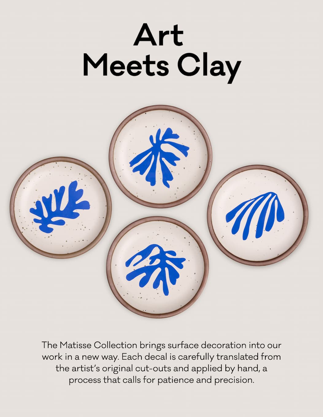 Art Meets Clay - The Matisse Collection brings surface decoration into our work in a new way. Each decal is carefully translated from the artist’s original cut-outs and applied by hand, a process that calls for patience and precision.