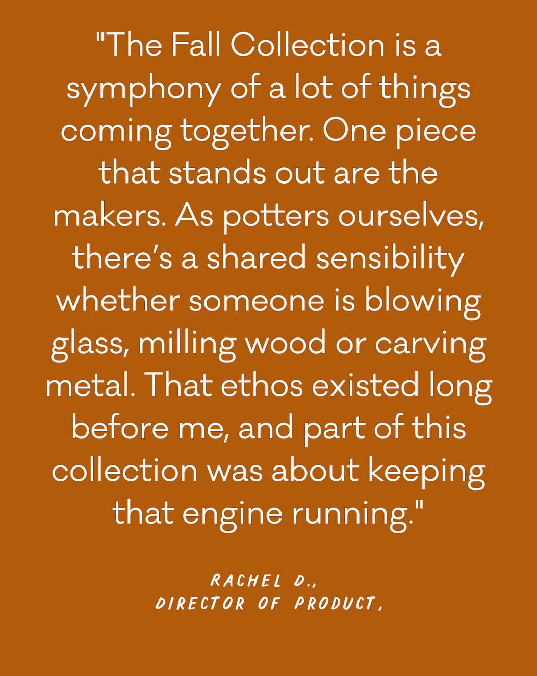 "The Fall Collection is a symphony of a lot of things coming together. One piece that stands out are the makers. As potters ourselves, there’s a shared sensibility whether someone is blowing glass, milling wood or carving metal. That ethos existed long before me, and part of this collection was about keeping that engine running."