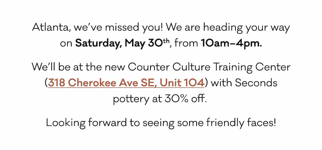 Atlanta, we’ve missed you! We are heading your way on Saturday, May 30th, from 10am–4pm. We’ll be at the new Counter Culture Training Center (318 Cherokee Ave SE, Unit 104) with Seconds pottery at 30% off.  Looking forward to seeing some friendly faces!