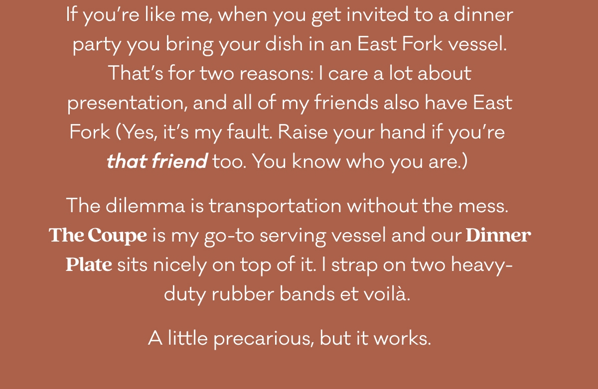 If you’re like me, when you get invited to a dinner party you bring your dish in an East Fork vessel. That’s for two reasons: I care a lot about presentation, and all of my friends also have East Fork (Yes, it’s my fault. Raise your hand if you’re 
that friend too. You know who you are.)  The dilemma is transportation without the mess. 
The Coupe is my go-to serving vessel and our Dinner Plate sits nicely on top of it. I strap on two heavy-duty rubber bands et voilà.  A little precarious, but it works. If you’re like me, when you get invited to a dinner party you bring your dish in an East Fork vessel. That’s for two reasons: I care a lot about presentation, and all of my friends also have East Fork (Yes, it’s my fault. Raise your hand if you’re 
that friend too. You know who you are.)  The dilemma is transportation without the mess. 
The Coupe is my go-to serving vessel and our Dinner Plate sits nicely on top of it. I strap on two heavy-duty rubber bands et voilà.  A little precarious, but it works.