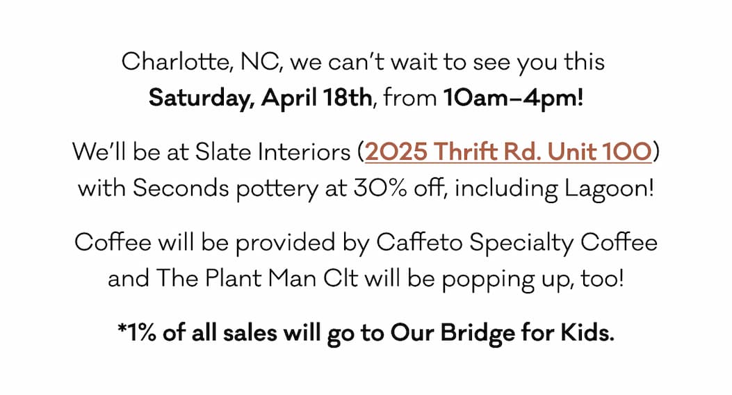 Charlotte, NC, we can’t wait to see you this  Saturday, April 18th, from 10am–4pm! We’ll be at Slate Interiors (2025 Thrift Rd. Unit 100) with Seconds pottery at 30% off, including Lagoon!  Coffee will be provided by Caffeto Specialty Coffee and The Plant Man Clt will be popping up, too! *1% of all sales will go to Our Bridge for Kids.