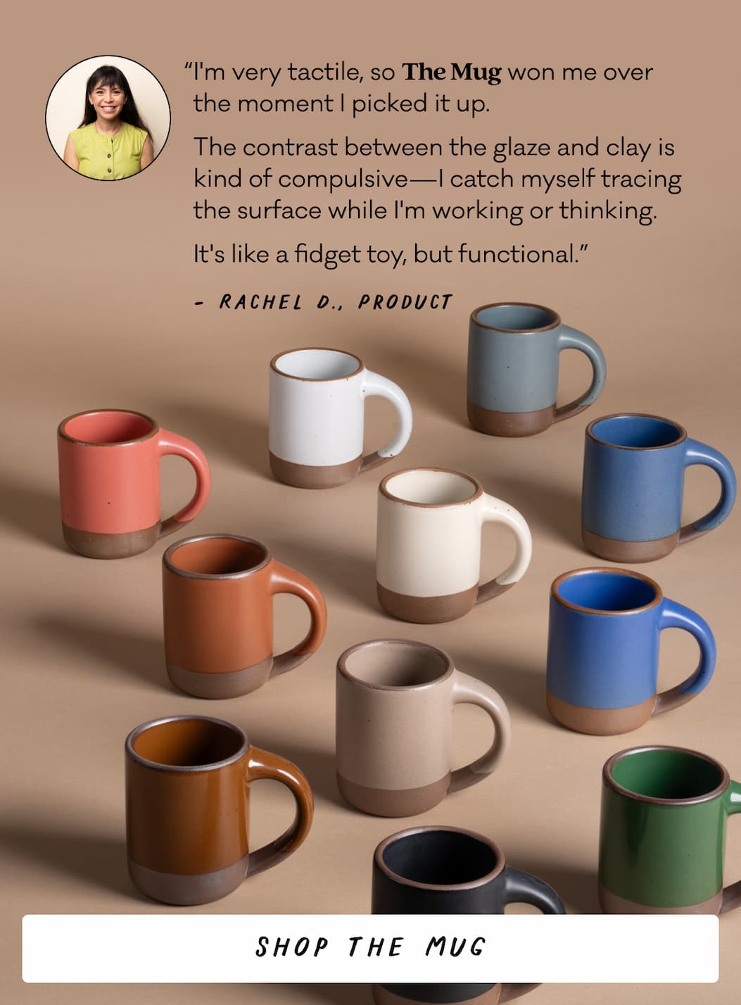 “I'm very tactile, so The Mug won me over  the moment I picked it up.  The contrast between the glaze and clay is kind of compulsive—I catch myself tracing the surface while I'm working or thinking.  It's like a fidget toy, but functional.” Rachel D., Product - Shop The Mug