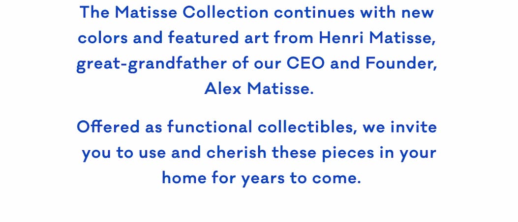 The Matisse Collection continues with new  colors and featured art from Henri Matisse,  great-grandfather of our CEO and Founder,  Alex Matisse. Offered as functional collectibles, we invite  you to use and cherish these pieces in your  home for years to come.