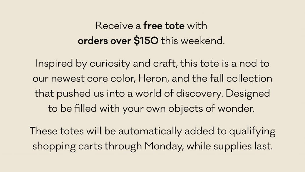Receive a free tote with  orders over $150 this weekend.  Inspired by curiosity and craft, this tote is a nod to our newest core color, Heron, and the fall collection that pushed us into a world of discovery. Designed to be filled with your own objects of wonder.  These totes will be automatically added to qualifying shopping carts through Monday, while supplies last. 