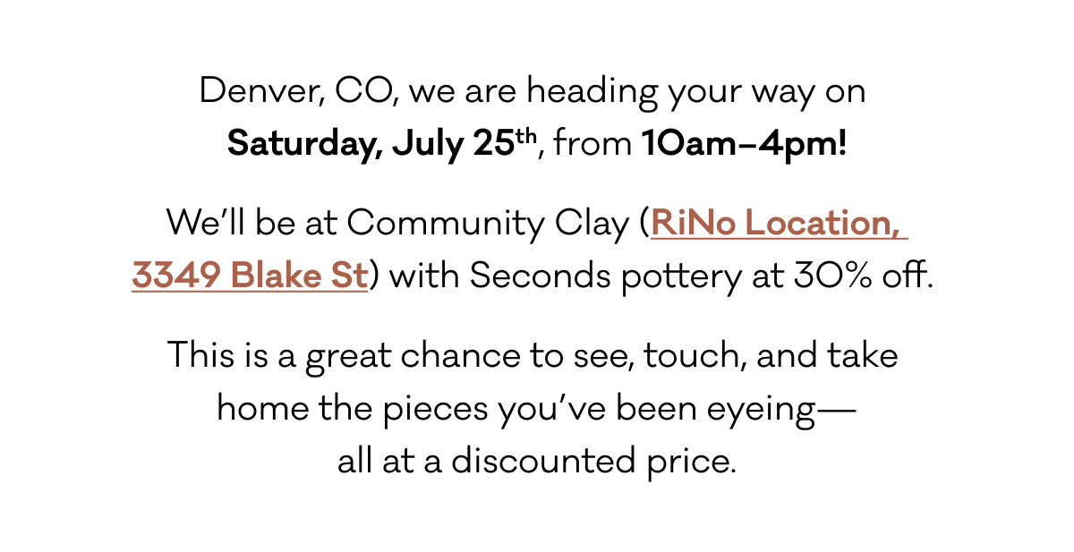 Denver, CO, we are heading your way on  Saturday, July 25th, from 10am–4pm! We’ll be at Community Clay (RiNo Location,  3349 Blake St) with Seconds pottery at 30% off.  This is a great chance to see, touch, and take  home the pieces you’ve been eyeing— all at a discounted price.