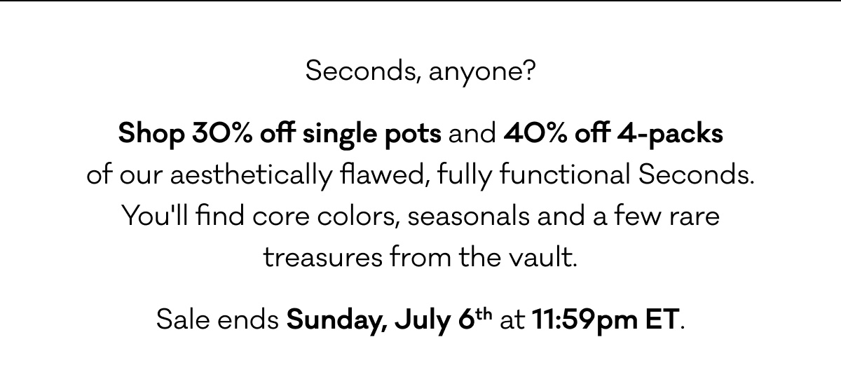 Seconds, anyone? Shop 30% off single pots and 40% off 4-packs of our aesthetically flawed, fully functional Seconds.