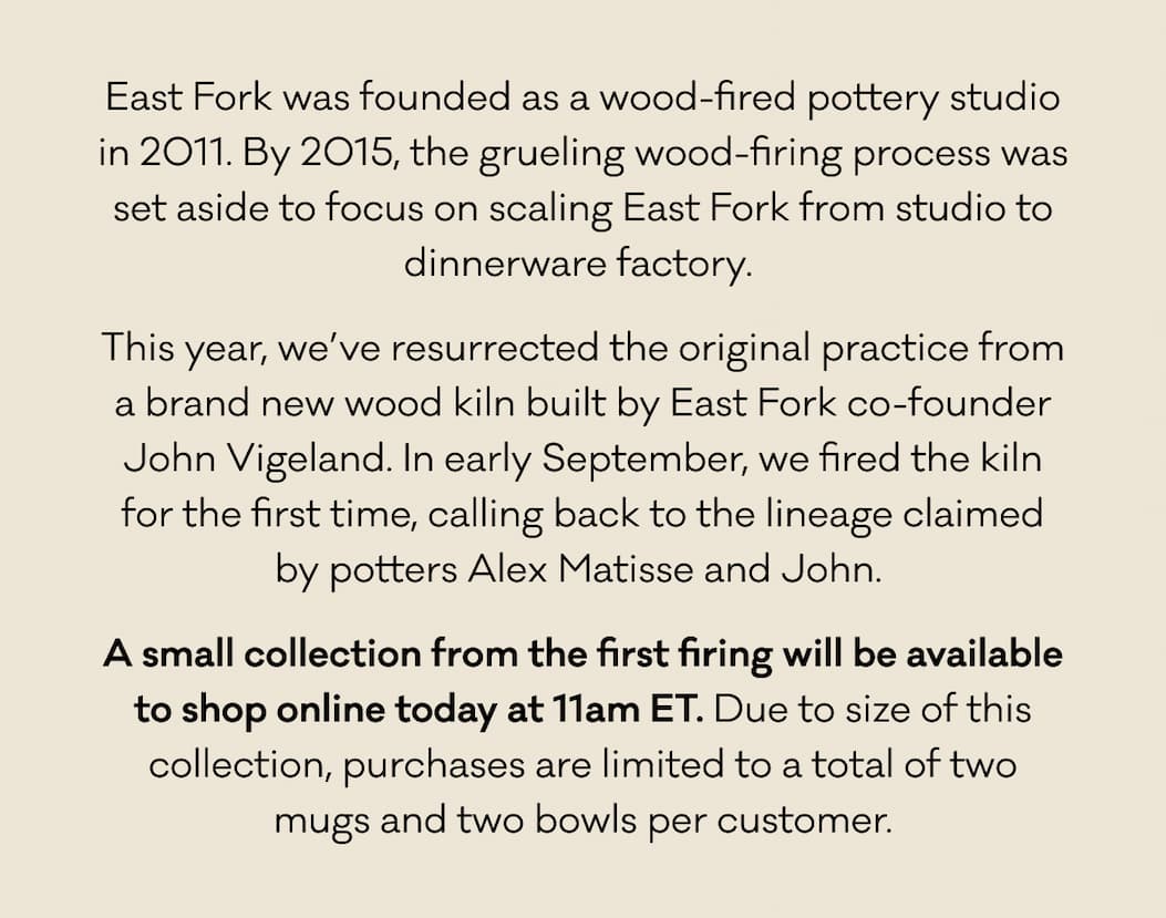 East Fork was founded as a wood-fired pottery studio in 2011. By 2015, the grueling wood-firing process was set aside to focus on scaling East Fork from studio to dinnerware factory.  This year, we’ve resurrected the original practice from a brand new wood kiln built by East Fork co-founder John Vigeland. In early September, we fired the kiln for the first time, calling back to the lineage claimed by potters Alex Matisse and John.  A small collection from the first firing will be available to shop online today at 11am ET. Due to size of this collection, purchases are limited to a total of two mugs and two bowls per customer.