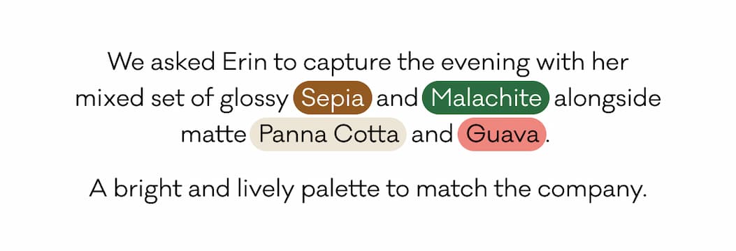 We asked Erin to capture the evening with her mixed set of glossy Sepia and Malachite alongside matte Panna Cotta and Guava. A bright and lively palette to match the company. We asked Erin to capture the evening with her mixed set of glossy Sepia and Malachite alongside matte Panna Cotta and Guava. A bright and lively palette to match the company.