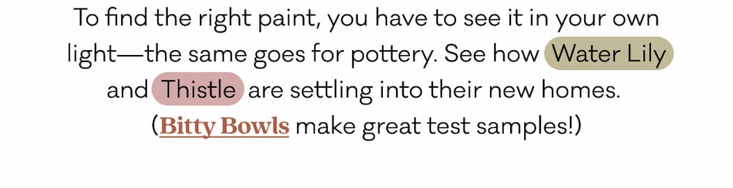 To find the right paint, you have to see it in your own light—the same goes for pottery. See how  Water Lily and  Thistle  are settling into their new homes.  (Bitty Bowls make great test samples!)