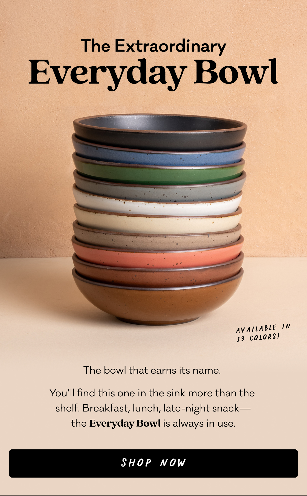 The Extraordinary Everyday Bowl - The bowl that earns its name.  You’ll find this one in the sink more than the  shelf. Breakfast, lunch, late-night snack— the Everyday Bowl is always in use. Shop Now