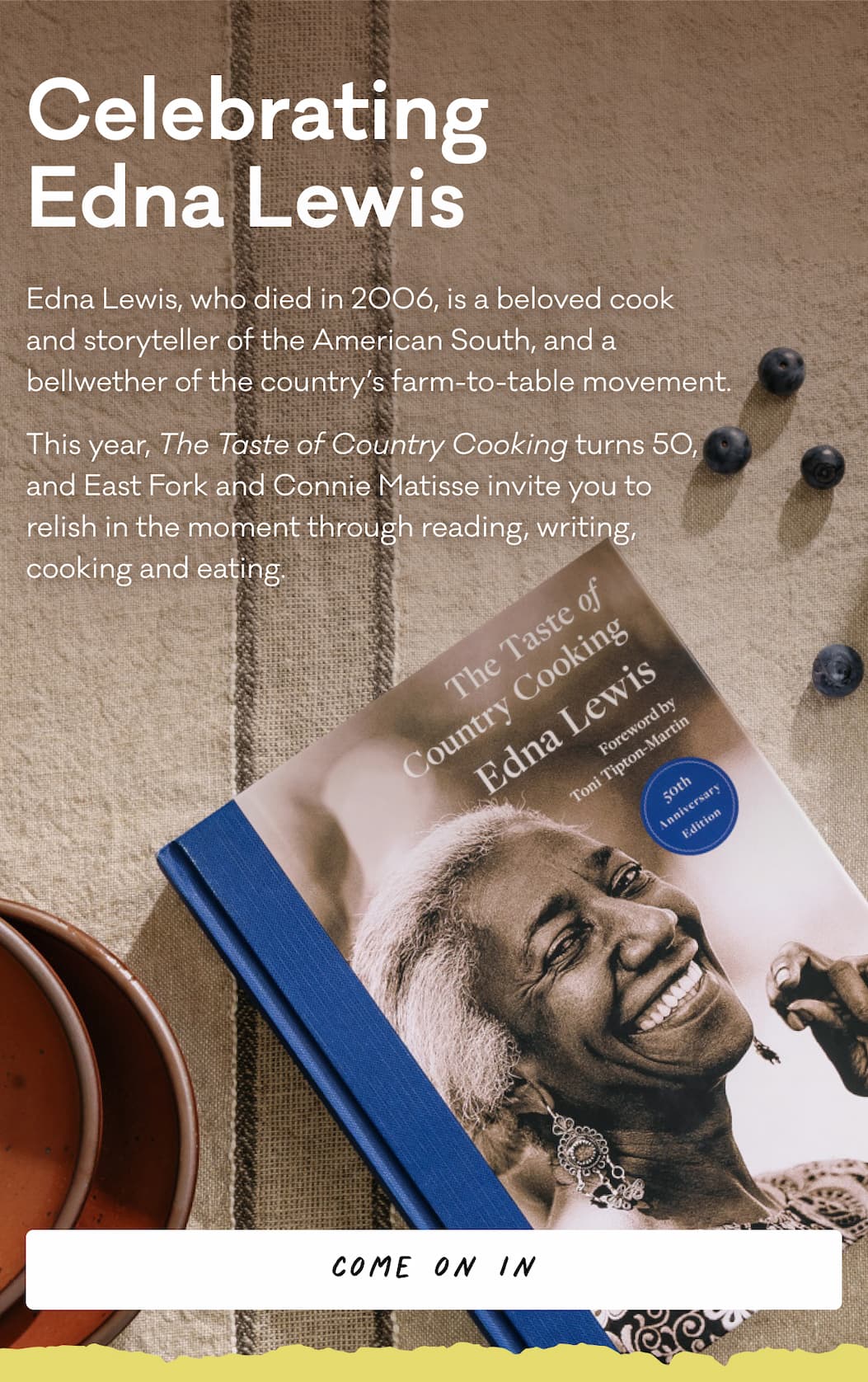 Celebrating Edna Lewis - Edna Lewis, who died in 2006, is a beloved cook  and storyteller of the American South, and a  bellwether of the country’s farm-to-table movement.  This year, The Taste of Country Cooking turns 50,  and East Fork and Connie Matisse invite you to  relish in the moment through reading, writing,  cooking and eating.
