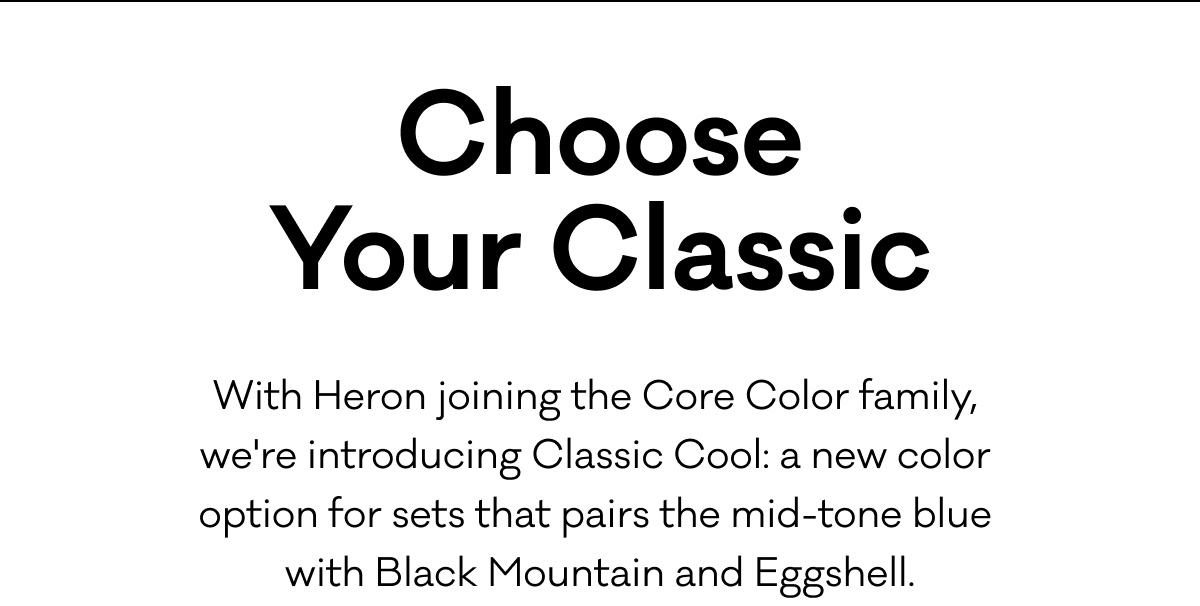 Choose Your Classic: With Heron joining the Core Color family,  we're introducing Classic Cool: a new color  option for sets that pairs the mid-tone blue with Black Mountain and Eggshell.